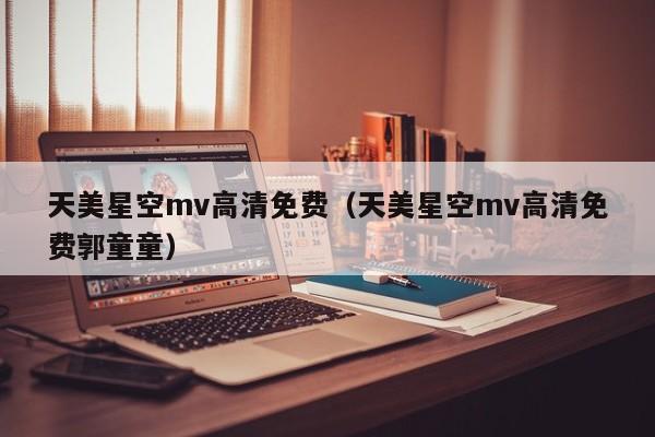 天美星空mv高清免费（天美星空mv高清免费郭童童）