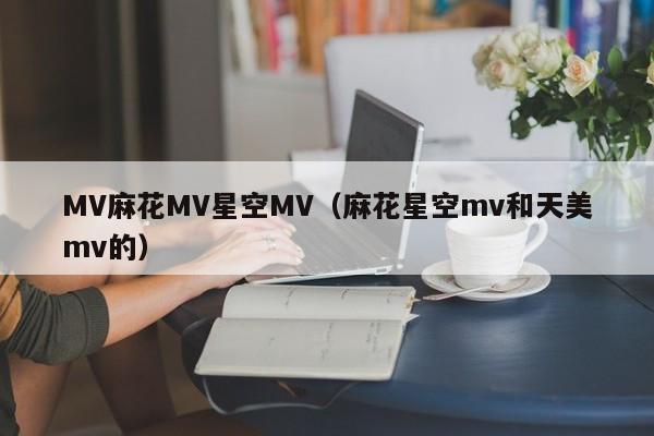 MV麻花MV星空MV（麻花星空mv和天美mv的）