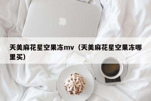 天美麻花星空果冻mv（天美麻花星空果冻哪里买）