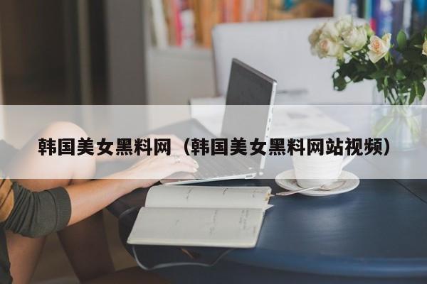韩国美女黑料网（韩国美女黑料网站视频）