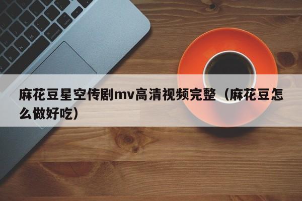 麻花豆星空传剧mv高清视频完整（麻花豆怎么做好吃）