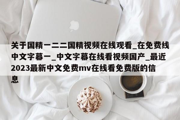 关于国精一二二国精视频在线观看_在免费线中文字幕一_中文字幕在线看视频国产_最近2023最新中文免费mv在线看免费版的信息