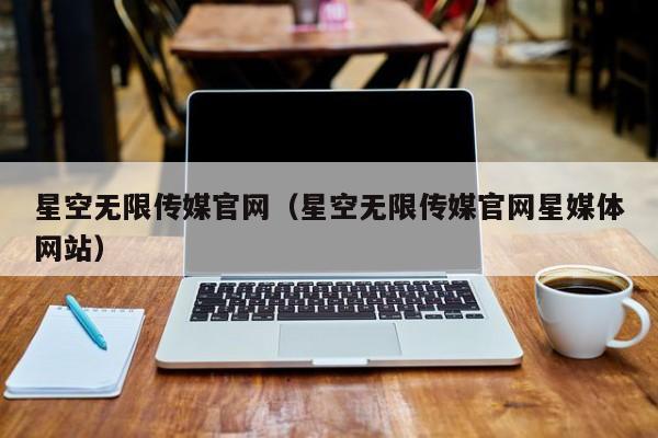 星空无限传媒官网（星空无限传媒官网星媒体网站）