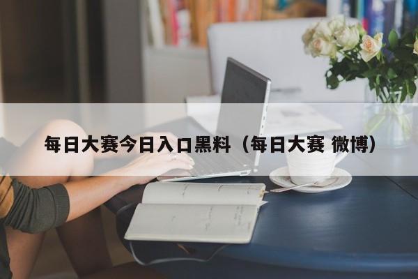 每日大赛今日入口黑料（每日大赛 微博）
