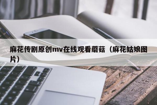 麻花传剧原创mv在线观看蘑菇（麻花姑娘图片）