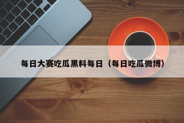 每日大赛吃瓜黑料每日（每日吃瓜微博）