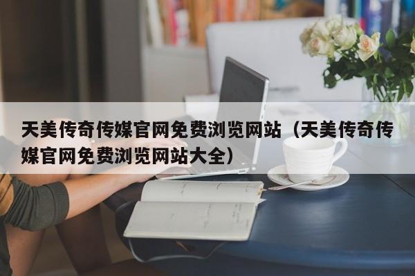 天美传奇传媒官网免费浏览网站（天美传奇传媒官网免费浏览网站大全）