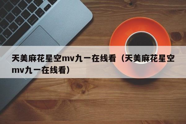天美麻花星空mv九一在线看（天美麻花星空mv九一在线看）