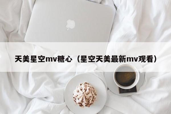 天美星空mv糖心（星空天美最新mv观看）