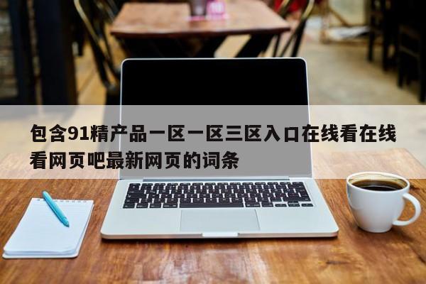 包含91精产品一区一区三区入口在线看在线看网页吧最新网页的词条