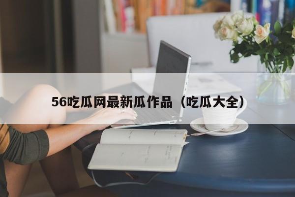56吃瓜网最新瓜作品（吃瓜大全）