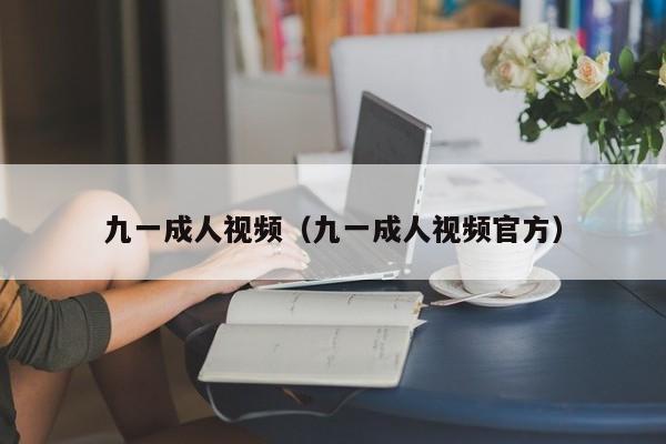 九一成人视频（九一成人视频官方）