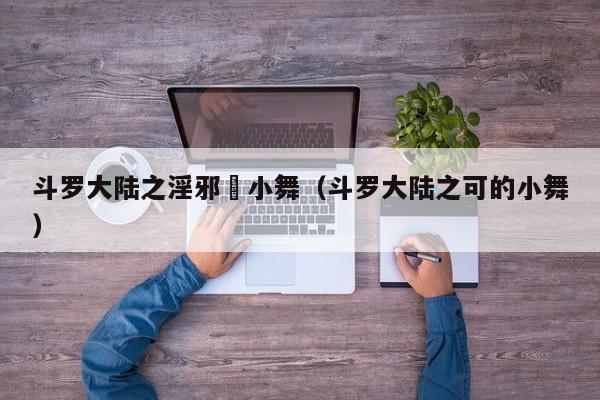 斗罗大陆之淫邪劰小舞（斗罗大陆之可的小舞）