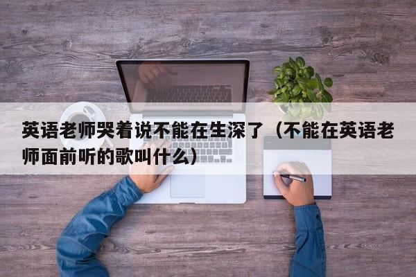 英语老师哭着说不能在生深了（不能在英语老师面前听的歌叫什么）