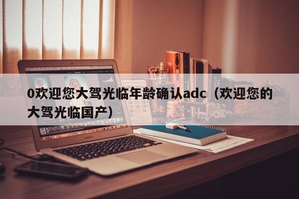 0欢迎您大驾光临年龄确认adc（欢迎您的大驾光临国产）