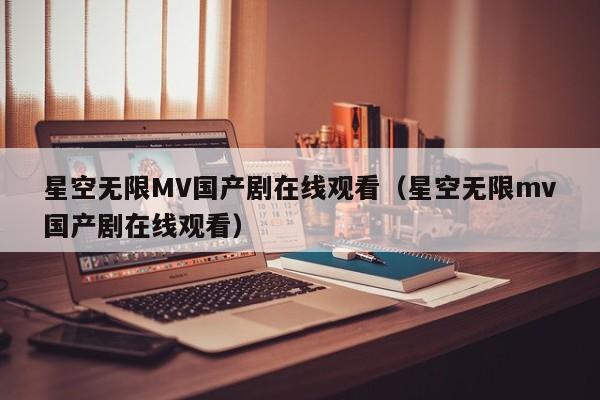 星空无限MV国产剧在线观看（星空无限mv国产剧在线观看）