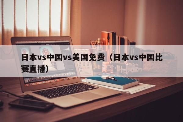 日本vs中国vs美国免费（日本vs中国比赛直播）